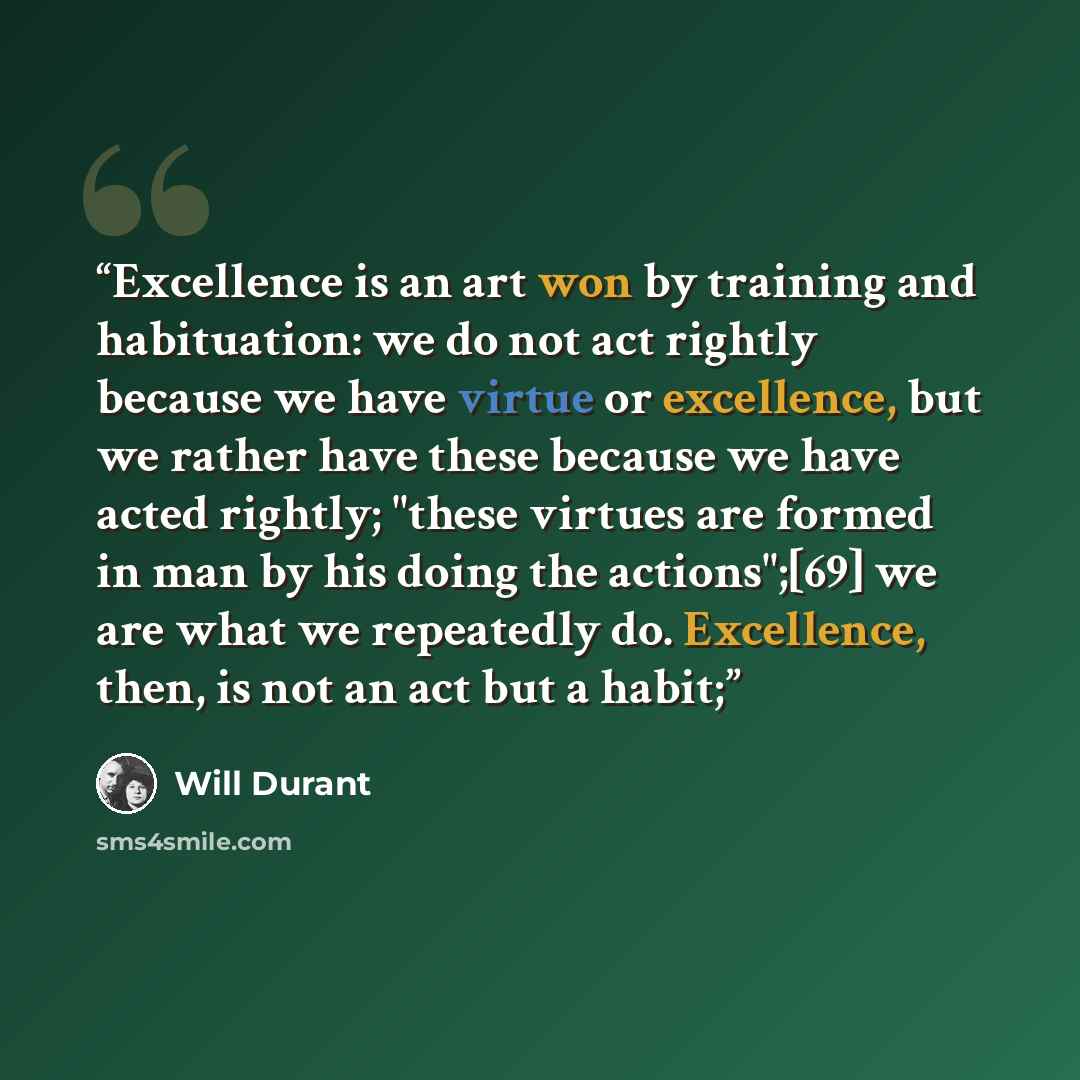 “Excellence is an art won by training and habituation: we do not act rightly because we have virtue or excellence, but we rather have these because we have acted rightly; "these virtues are formed in man by his doing the actions";[69] we are what we repeatedly do. Excellence, then, is not an act…” quote by Will Durant