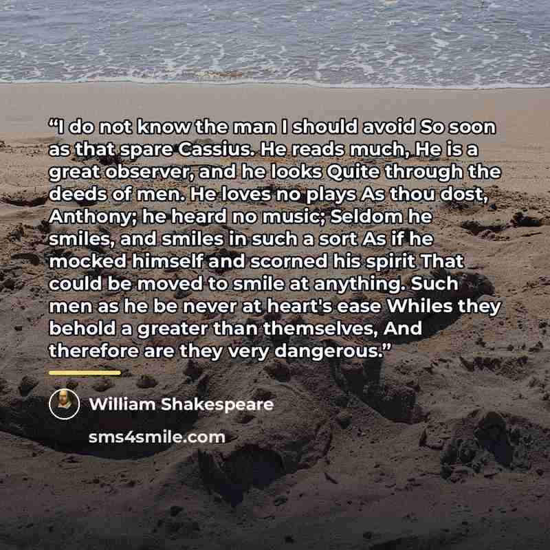 “I do not know the man I should avoid So soon as that spare Cassius. He reads much, He is a great observer, and he looks Quite through the deeds of men. He loves no plays As thou dost, Anthony; he heard no music; Seldom he smiles, and smiles in such a sort As if he mocked himself and scorned his…” quote by William Shakespeare