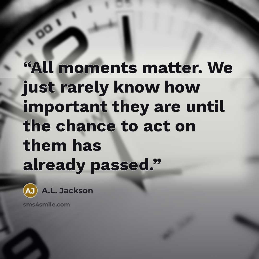 “All moments matter. We just rarely know how important they are until the chance to act on them has already passed.” quote by A.L. Jackson