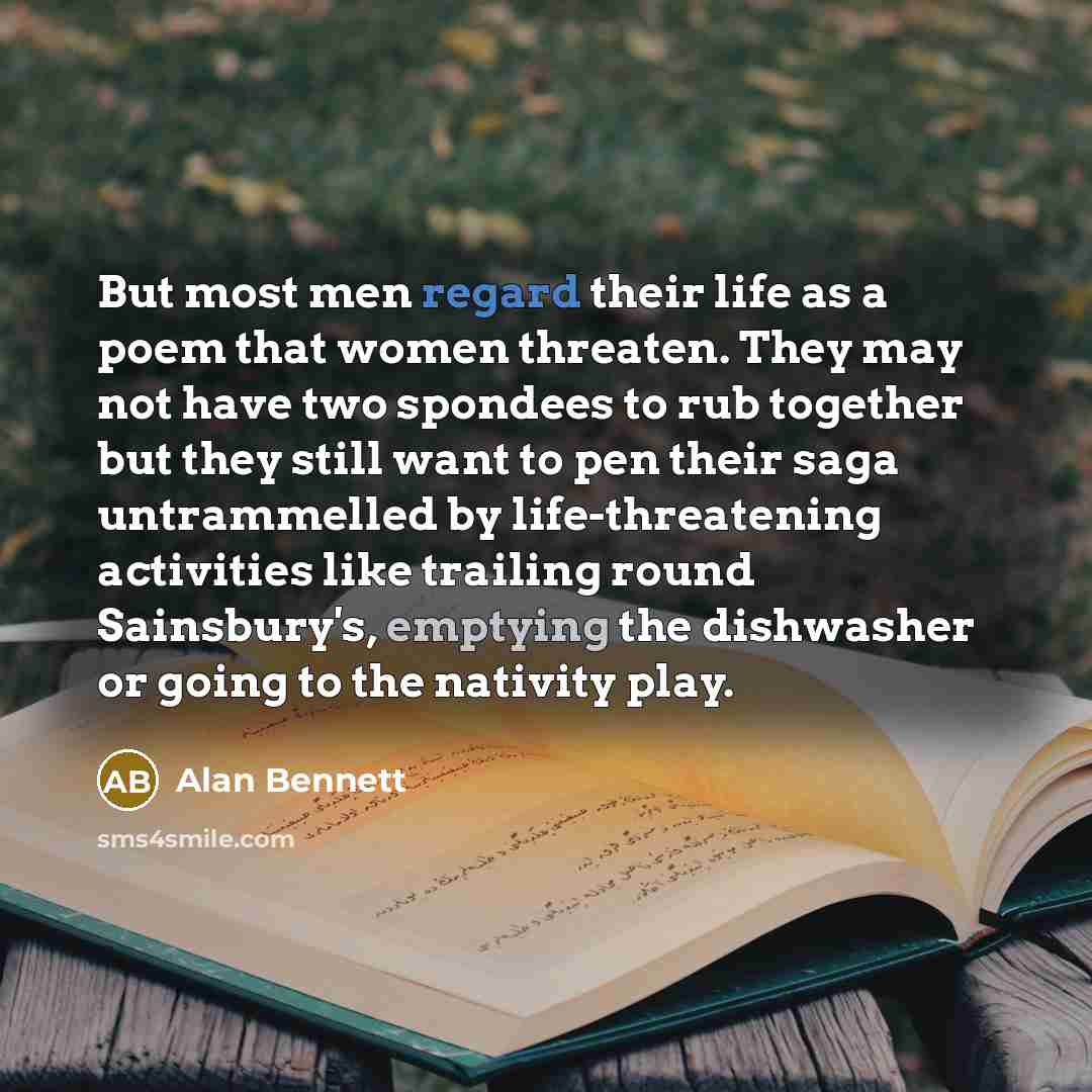 “But most men regard their life as a poem that women threaten. They may not have two spondees to rub together but they still want to pen their saga untrammelled by life-threatening activities like trailing round Sainsbury's, emptying the dishwasher or going to the nativity play.” quote by Alan Bennett