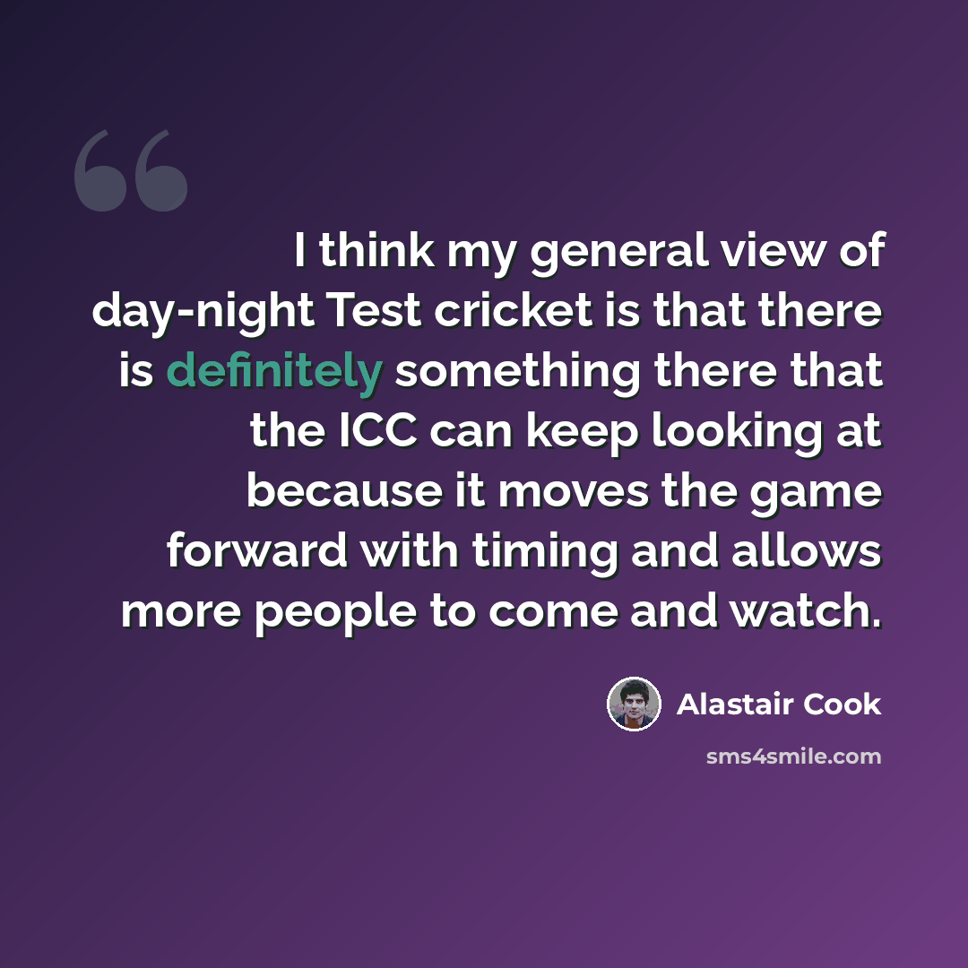 “I think my general view of day-night Test cricket is that there is definitely something there that the ICC can keep looking at because it moves the game forward with timing and allows more people to come and watch.” quote by Alastair Cook