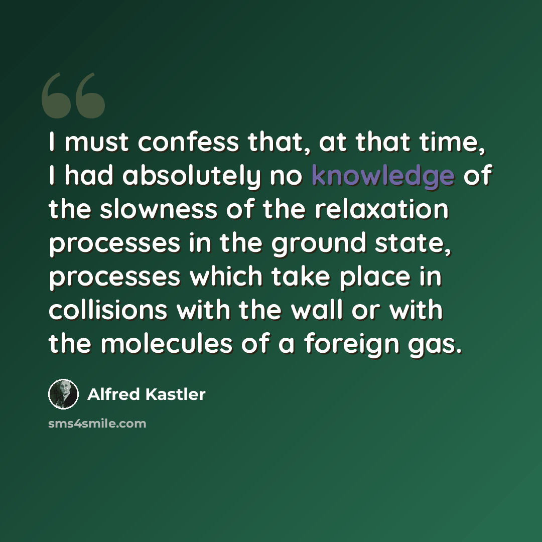 “I must confess that, at that time, I had absolutely no knowledge of the slowness of the relaxation processes in the ground state, processes which take place in collisions with the wall or with the molecules of a foreign gas.” quote by Alfred Kastler