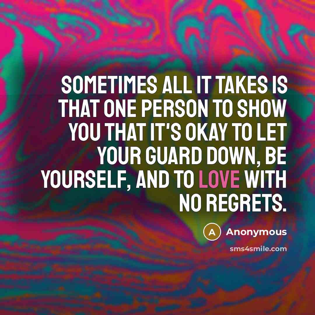“Sometimes all it takes is that one person to show you that it's okay to let your guard down, be yourself, and to love with no regrets.” quote by Anonymous