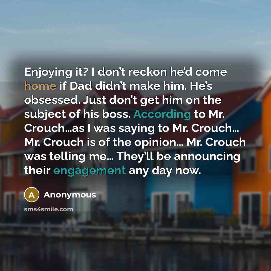“Enjoying it? I don’t reckon he’d come home if Dad didn’t make him. He’s obsessed. Just don’t get him on the subject of his boss. According to Mr. Crouch…as I was saying to Mr. Crouch… Mr. Crouch is of the opinion… Mr. Crouch was telling me… They’ll be announcing their engagement any day now.” quote by Anonymous