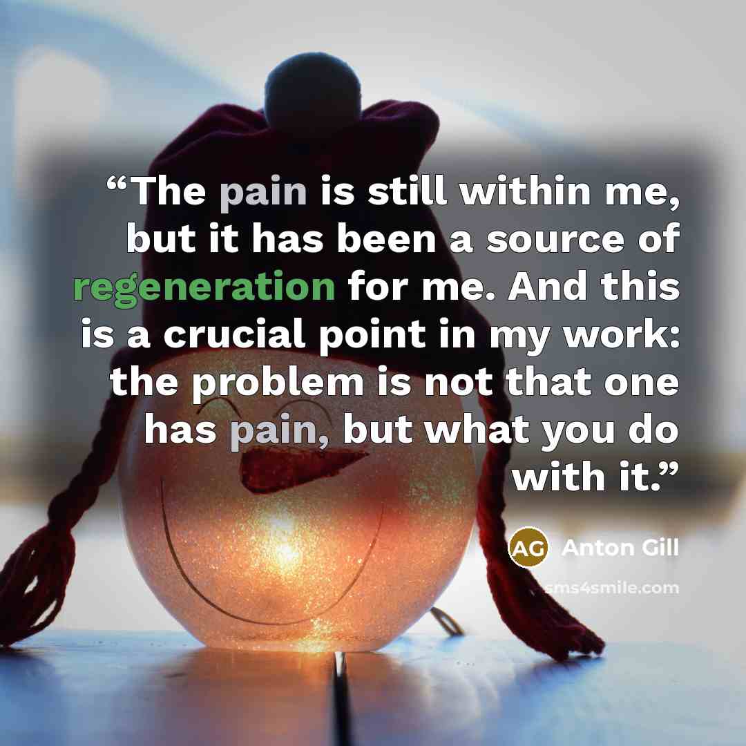 “The pain is still within me, but it has been a source of regeneration for me. And this is a crucial point in my work: the problem is not that one has pain, but what you do with it.” quote by Anton Gill