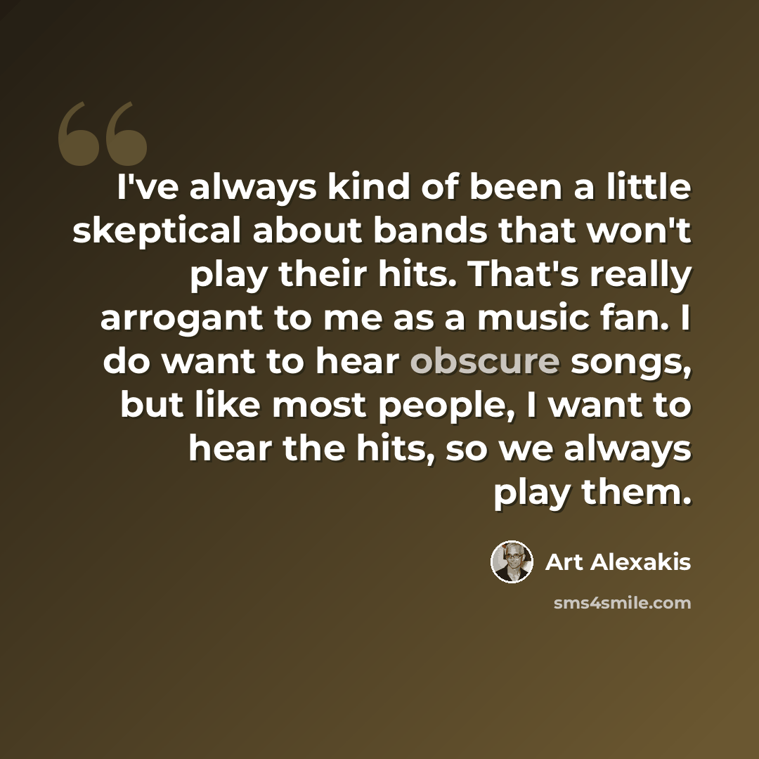 “I've always kind of been a little skeptical about bands that won't play their hits. That's really arrogant to me as a music fan. I do want to hear obscure songs, but like most people, I want to hear the hits, so we always play them.” quote by Art Alexakis