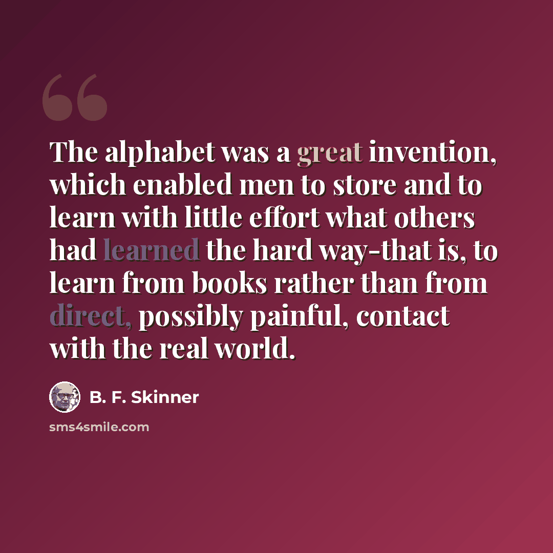 “The alphabet was a great invention, which enabled men to store and to learn with little effort what others had learned the hard way-that is, to learn from books rather than from direct, possibly painful, contact with the real world.” quote by B. F. Skinner