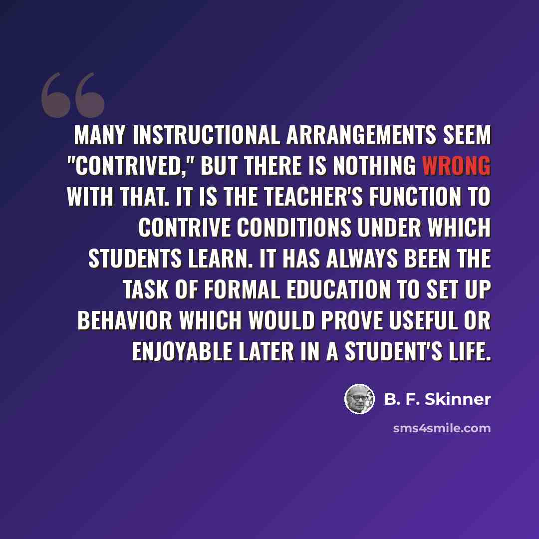 “Many instructional arrangements seem "contrived," but there is nothing wrong with that. It is the teacher's function to contrive conditions under which students learn. It has always been the task of formal education to set up behavior which would prove useful or enjoyable later in a student's life.” quote by B. F. Skinner