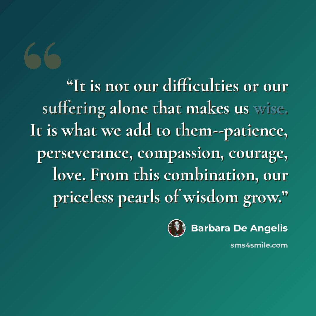 “It is not our difficulties or our suffering alone that makes us wise. It is what we add to them--patience, perseverance, compassion, courage, love. From this combination, our priceless pearls of wisdom grow.” quote by Barbara De Angelis