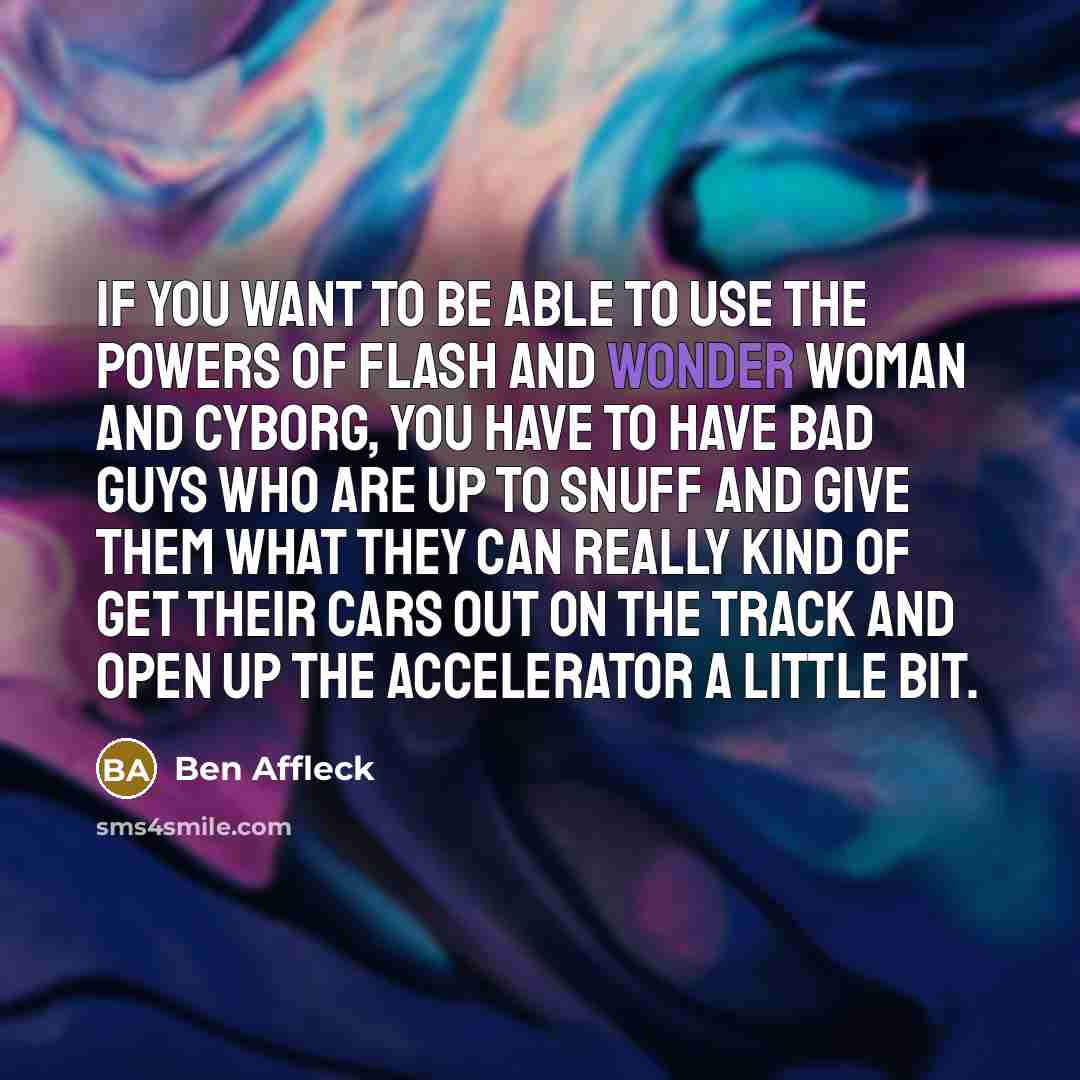 “If you want to be able to use the powers of Flash and Wonder Woman and Cyborg, you have to have bad guys who are up to snuff and give them what they can really kind of get their cars out on the track and open up the accelerator a little bit.” quote by Ben Affleck