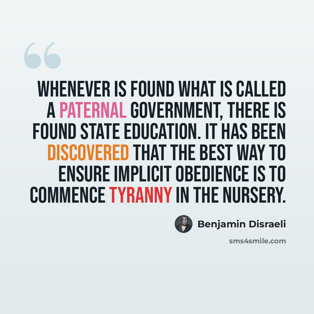 “Whenever is found what is called a paternal government, there is found state education. It has been discovered that the best way to ensure implicit obedience is to commence tyranny in the nursery.” quote by Benjamin Disraeli