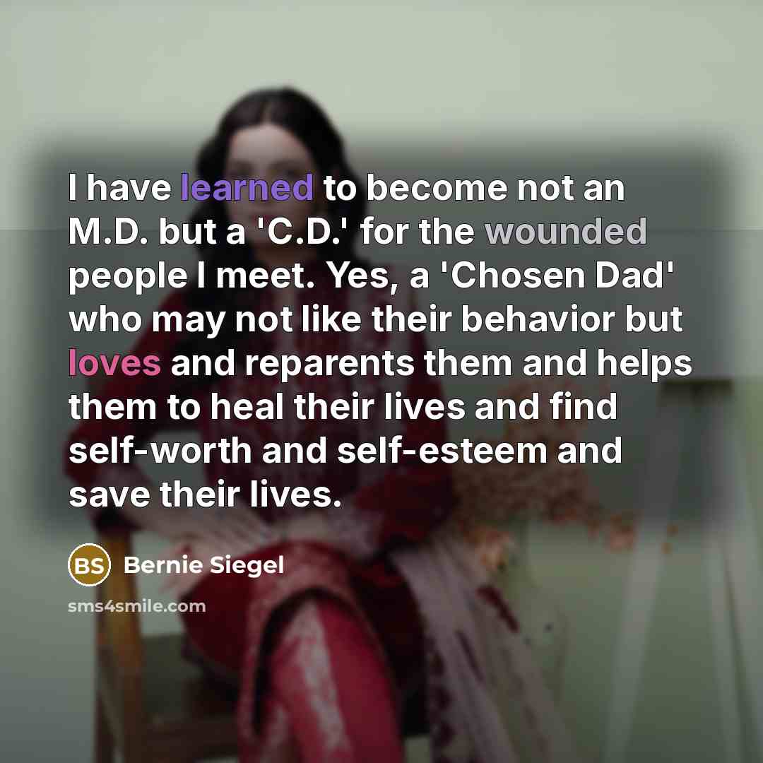“I have learned to become not an M.D. but a 'C.D.' for the wounded people I meet. Yes, a 'Chosen Dad' who may not like their behavior but loves and reparents them and helps them to heal their lives and find self-worth and self-esteem and save their lives.” quote by Bernie Siegel