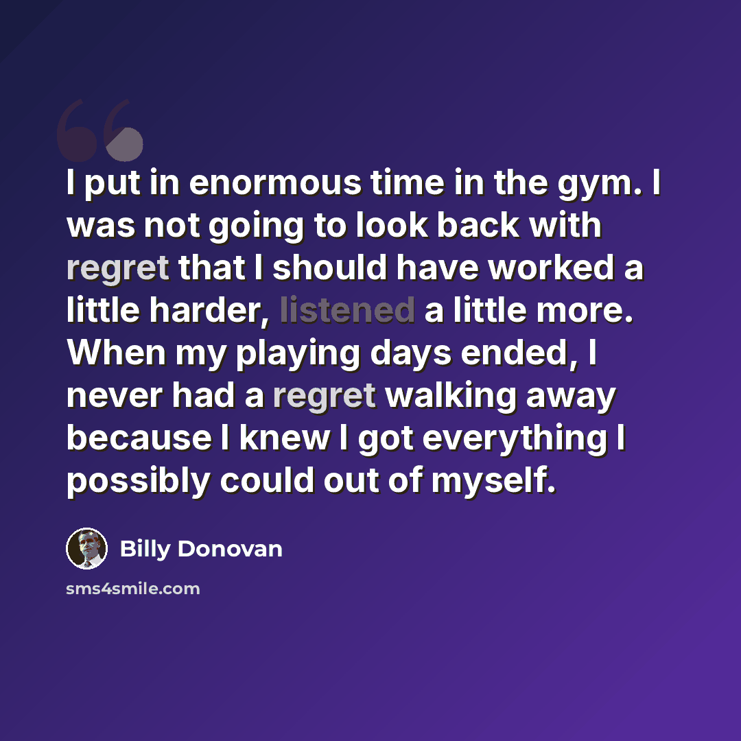 “I put in enormous time in the gym. I was not going to look back with regret that I should have worked a little harder, listened a little more. When my playing days ended, I never had a regret walking away because I knew I got everything I possibly could out of myself.” quote by Billy Donovan
