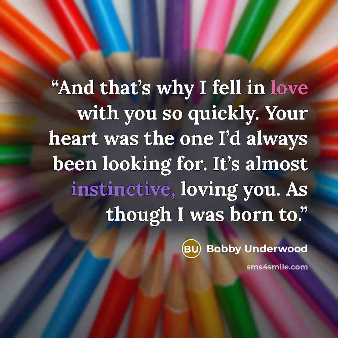 “And that’s why I fell in love with you so quickly. Your heart was the one I’d always been looking for. It’s almost instinctive, loving you. As though I was born to.” quote by Bobby Underwood