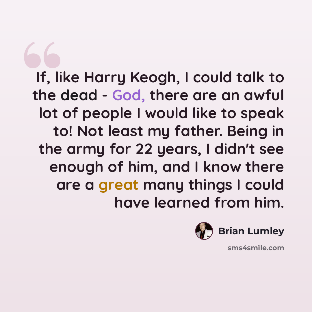 “If, like Harry Keogh, I could talk to the dead - God, there are an awful lot of people I would like to speak to! Not least my father. Being in the army for 22 years, I didn't see enough of him, and I know there are a great many things I could have learned from him.” quote by Brian Lumley
