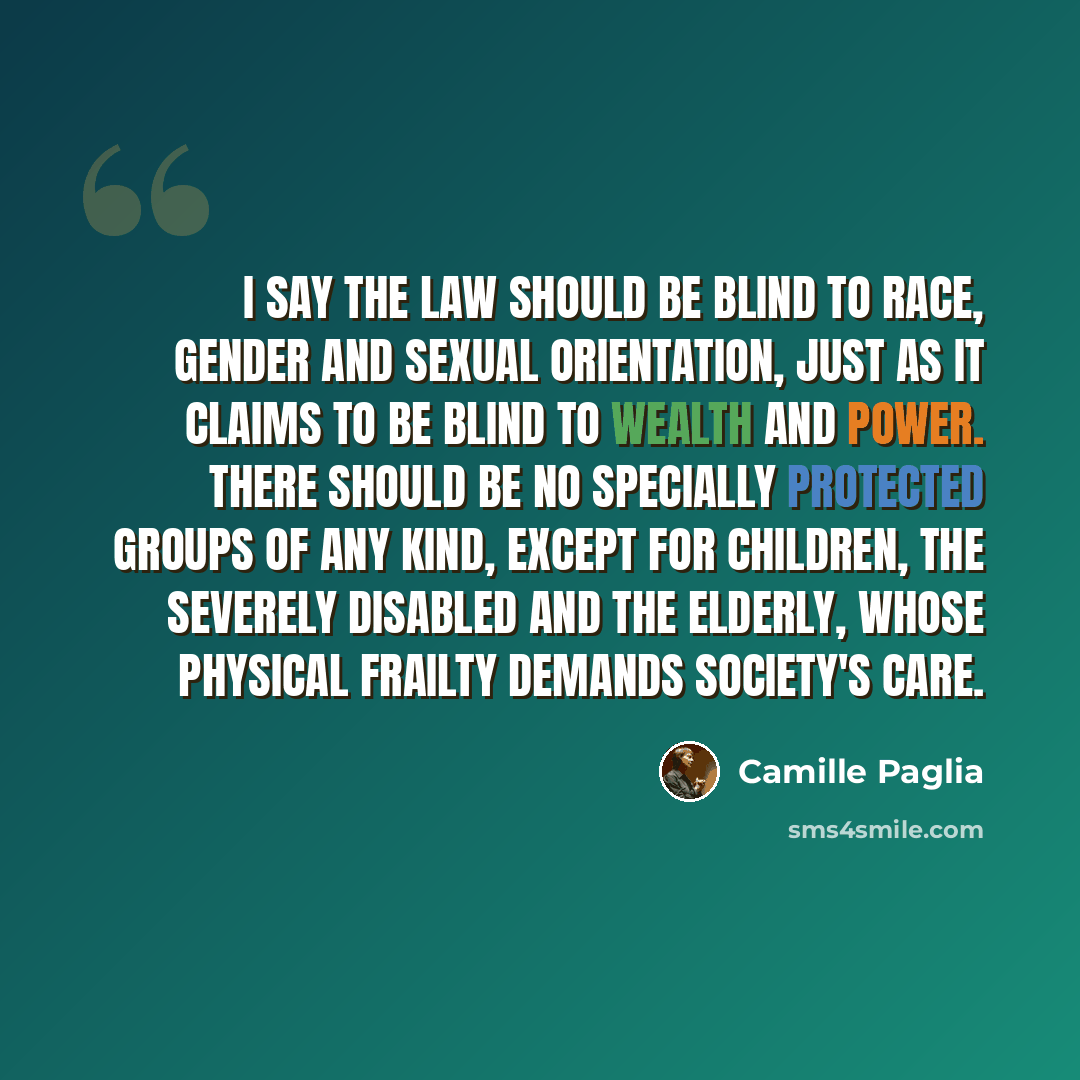 “I say the law should be blind to race, gender and sexual orientation, just as it claims to be blind to wealth and power. There should be no specially protected groups of any kind, except for children, the severely disabled and the elderly, whose physical frailty demands society's care.” quote by Camille Paglia