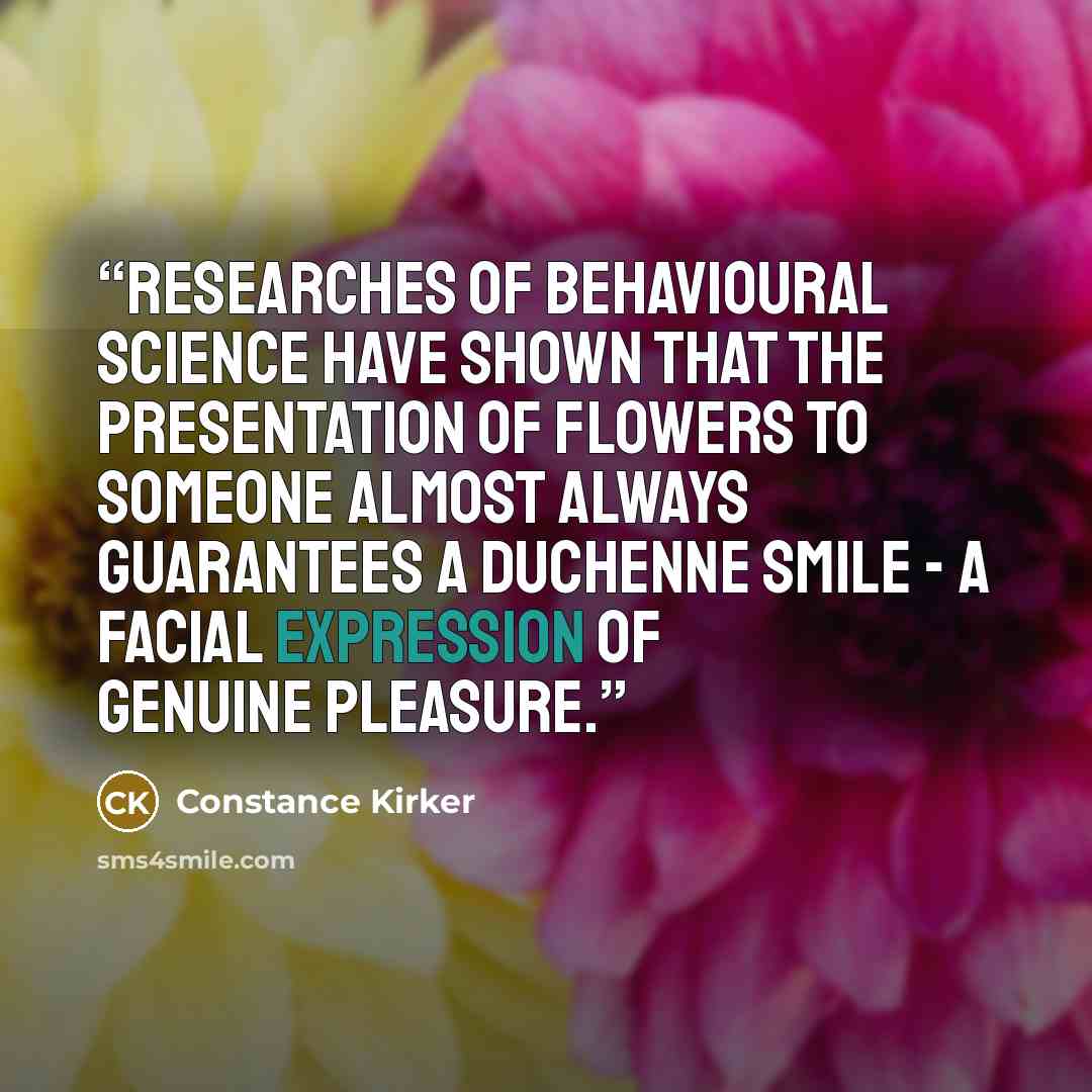 “Researches of behavioural science have shown that the presentation of flowers to someone almost always guarantees a Duchenne smile - a facial expression of genuine pleasure.” quote by Constance Kirker