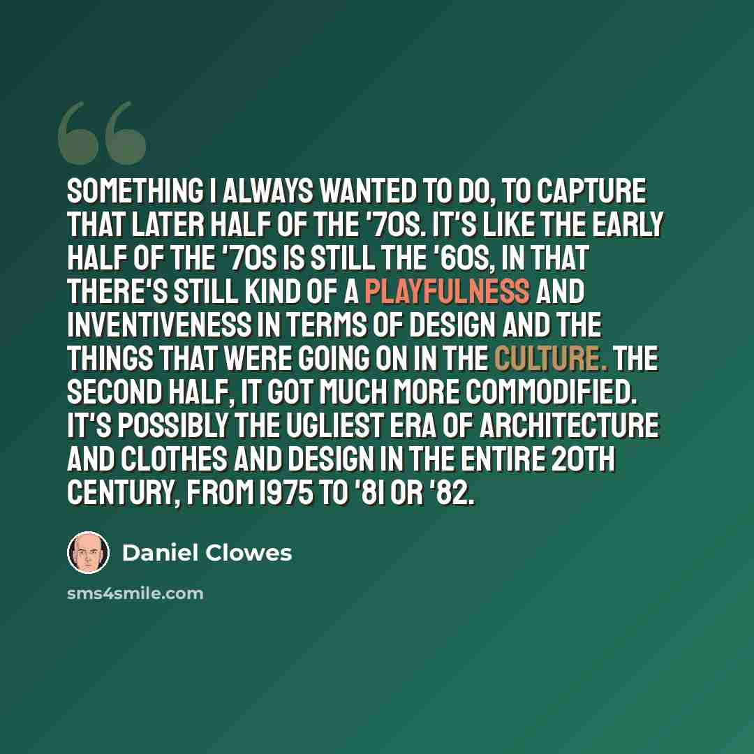 “Something I always wanted to do, to capture that later half of the '70s. It's like the early half of the '70s is still the '60s, in that there's still kind of a playfulness and inventiveness in terms of design and the things that were going on in the culture. The second half, it got much more…” quote by Daniel Clowes