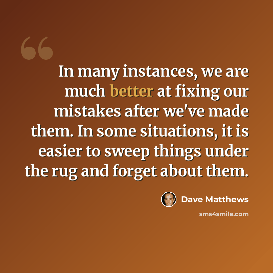 “In many instances, we are much better at fixing our mistakes after we've made them. In some situations, it is easier to sweep things under the rug and forget about them.” quote by Dave Matthews