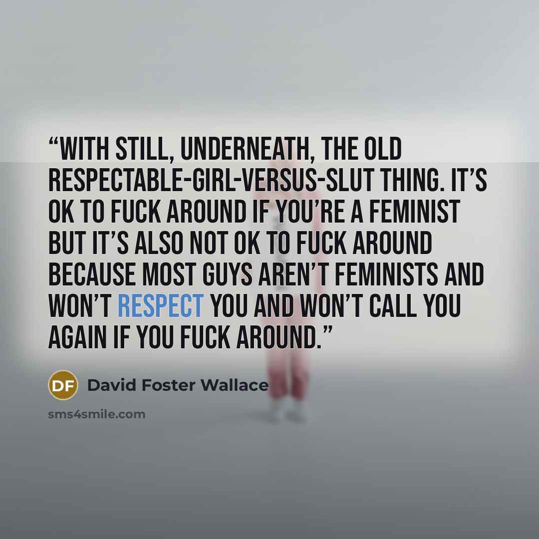 “With still, underneath, the old respectable-girl-versus-slut thing. It’s OK to fuck around if you’re a feminist but it’s also not OK to fuck around because most guys aren’t feminists and won’t respect you and won’t call you again if you fuck around.” quote by David Foster Wallace
