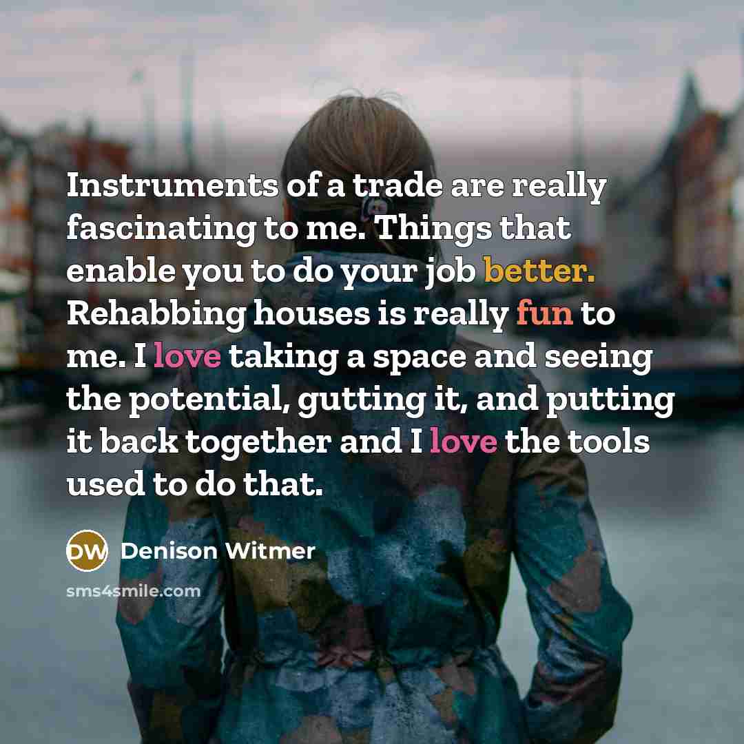“Instruments of a trade are really fascinating to me. Things that enable you to do your job better. Rehabbing houses is really fun to me. I love taking a space and seeing the potential, gutting it, and putting it back together and I love the tools used to do that.” quote by Denison Witmer