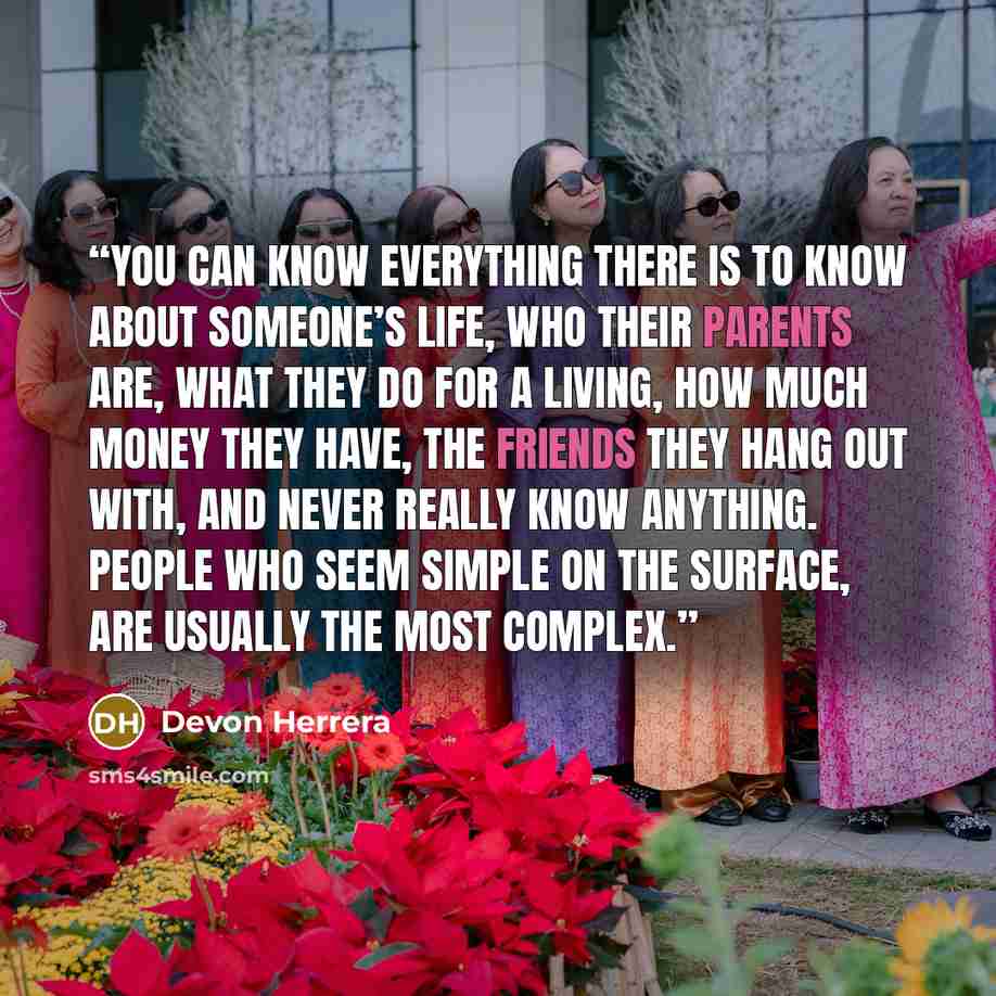 “You can know everything there is to know about someone’s life, who their parents are, what they do for a living, how much money they have, the friends they hang out with, and never really know anything. People who seem simple on the surface, are usually the most complex.” quote by Devon Herrera