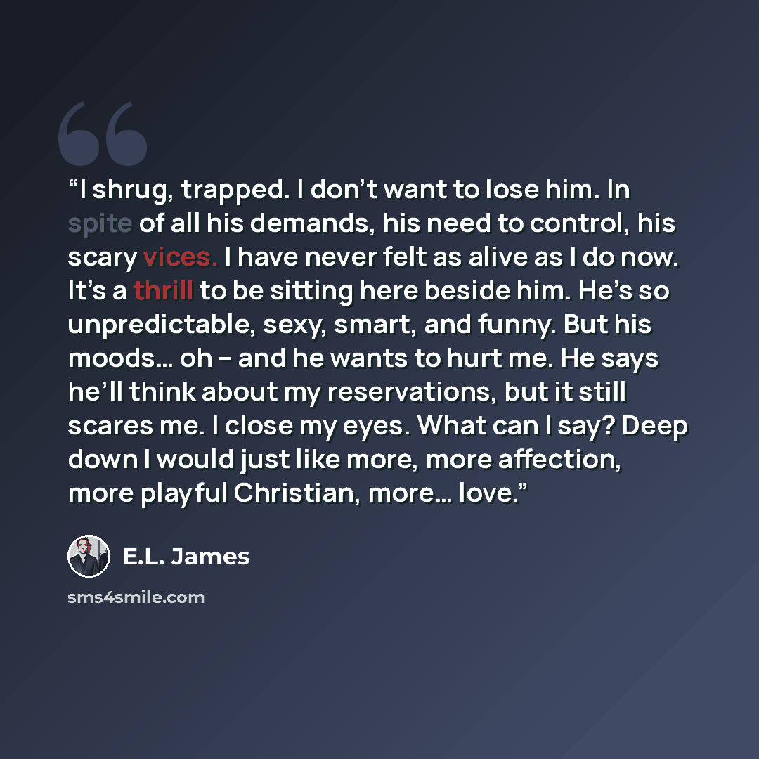 “I shrug, trapped. I don’t want to lose him. In spite of all his demands, his need to control, his scary vices. I have never felt as alive as I do now. It’s a thrill to be sitting here beside him. He’s so unpredictable, sexy, smart, and funny. But his moods… oh – and he wants to hurt me. He says…” quote by E.L. James