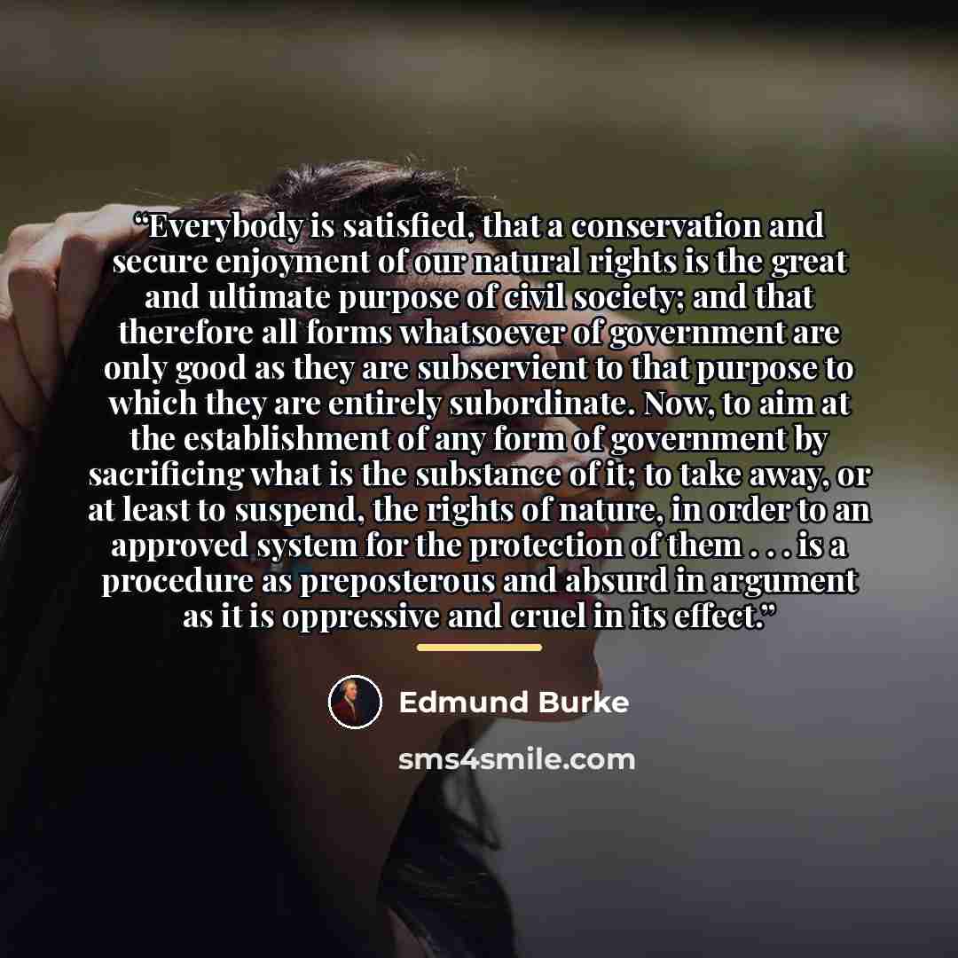 “Everybody is satisfied, that a conservation and secure enjoyment of our natural rights is the great and ultimate purpose of civil society; and that therefore all forms whatsoever of government are only good as they are subservient to that purpose to which they are entirely subordinate. Now, to aim…” quote by Edmund Burke