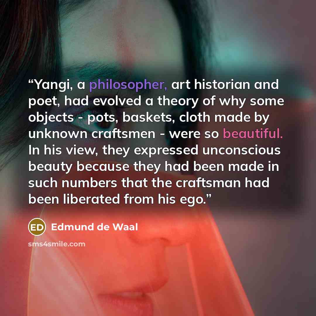 “Yangi, a philosopher, art historian and poet, had evolved a theory of why some objects - pots, baskets, cloth made by unknown craftsmen - were so beautiful. In his view, they expressed unconscious beauty because they had been made in such numbers that the craftsman had been liberated from his ego.” quote by Edmund de Waal