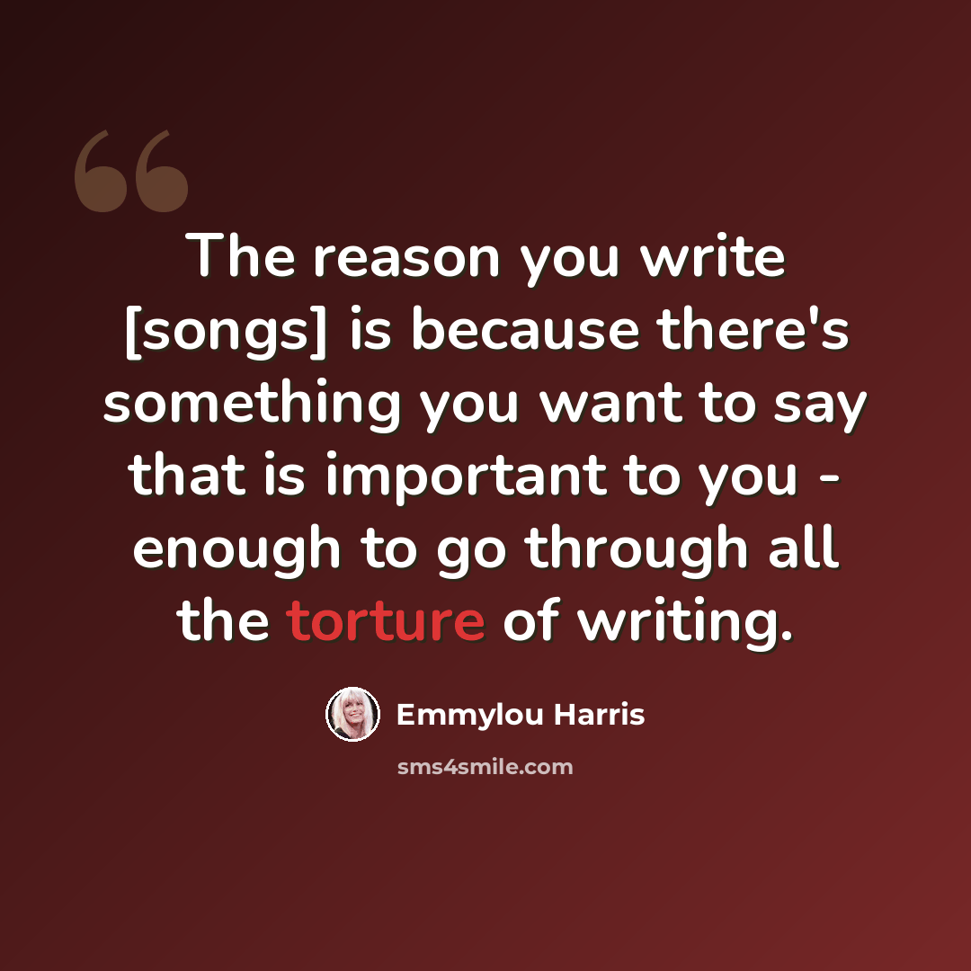 “The reason you write [songs] is because there's something you want to say that is important to you - enough to go through all the torture of writing.” quote by Emmylou Harris