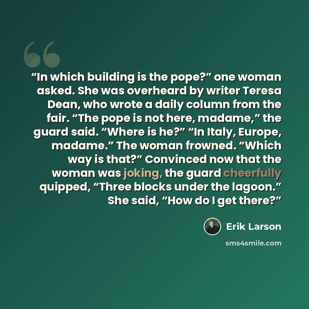 “In which building is the pope?” one woman asked. She was overheard by writer Teresa Dean, who wrote a daily column from the fair. “The pope is not here, madame,” the guard said. “Where is he?” “In Italy, Europe, madame.” The woman frowned. “Which way is that?” Convinced now that the woman was…” quote by Erik Larson