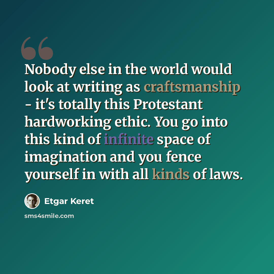 “Nobody else in the world would look at writing as craftsmanship - it's totally this Protestant hardworking ethic. You go into this kind of infinite space of imagination and you fence yourself in with all kinds of laws.” quote by Etgar Keret