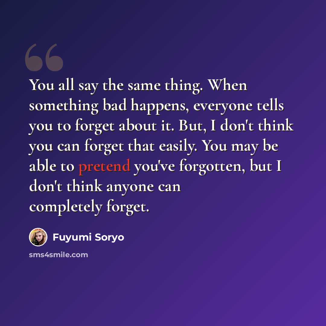 “You all say the same thing. When something bad happens, everyone tells you to forget about it. But, I don't think you can forget that easily. You may be able to pretend you've forgotten, but I don't think anyone can completely forget.” quote by Fuyumi Soryo