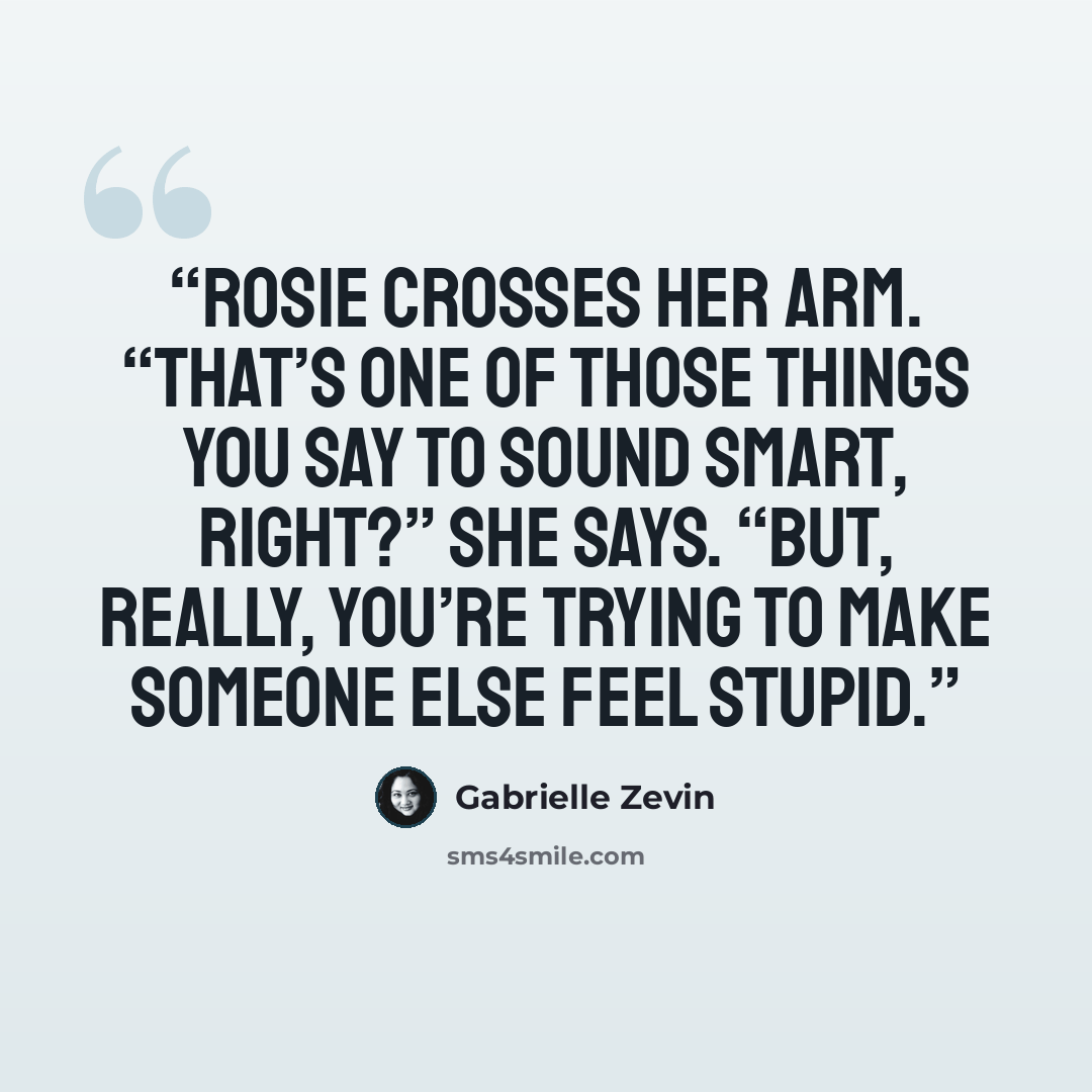 “Rosie crosses her arm. “That’s one of those things you say to sound smart, right?” she says. “But, really, you’re trying to make someone else feel stupid.” quote by Gabrielle Zevin