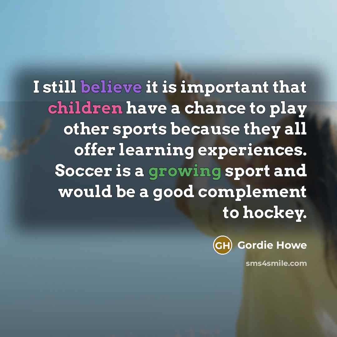“I still believe it is important that children have a chance to play other sports because they all offer learning experiences. Soccer is a growing sport and would be a good complement to hockey.” quote by Gordie Howe