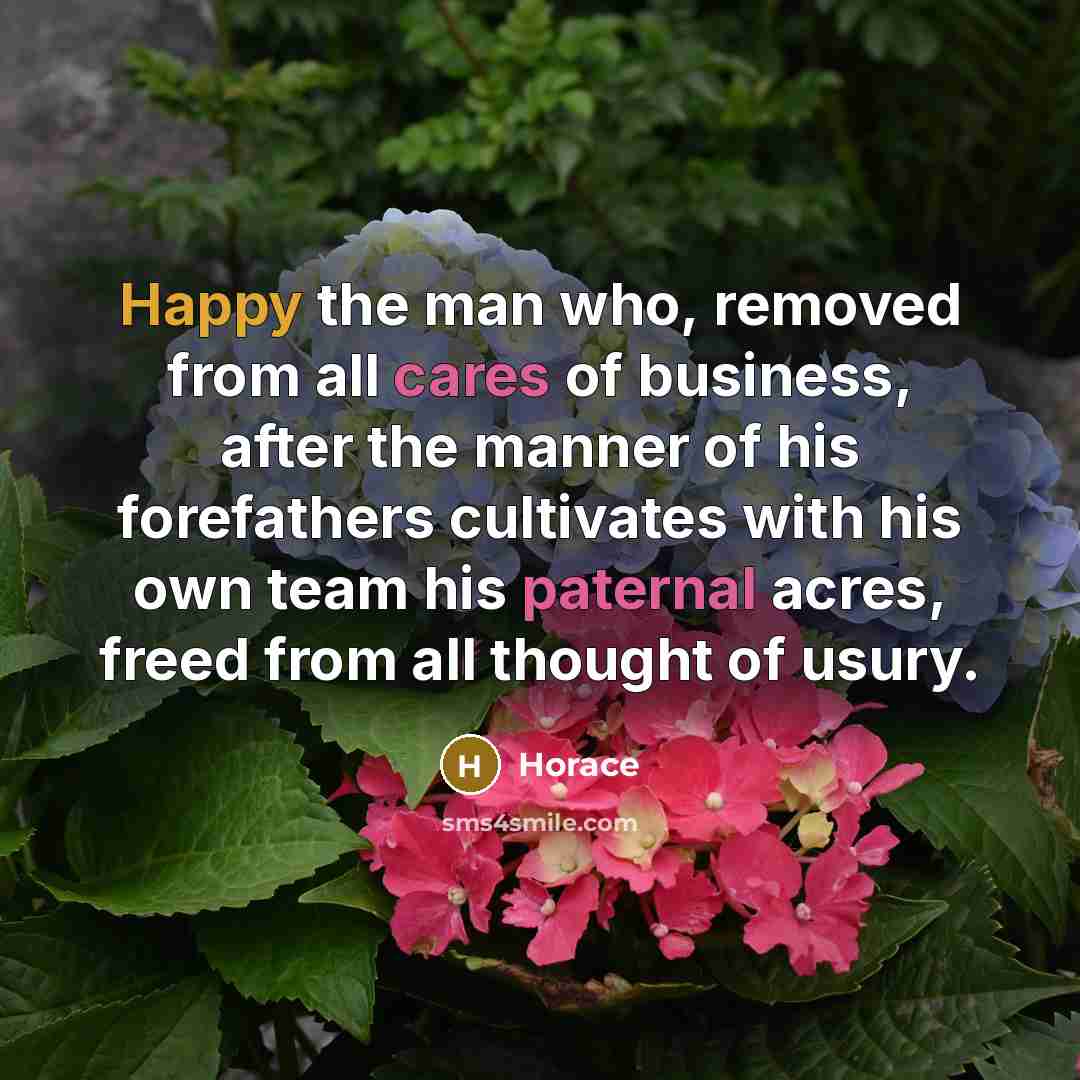 “Happy the man who, removed from all cares of business, after the manner of his forefathers cultivates with his own team his paternal acres, freed from all thought of usury.” quote by Horace
