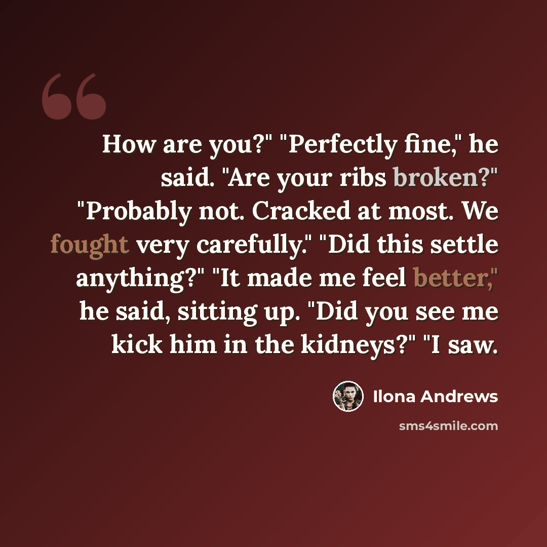 “How are you?" "Perfectly fine," he said. "Are your ribs broken?" "Probably not. Cracked at most. We fought very carefully." "Did this settle anything?" "It made me feel better," he said, sitting up. "Did you see me kick him in the kidneys?" "I saw.” quote by Ilona Andrews