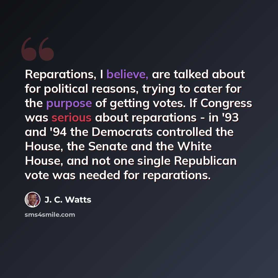 “Reparations, I believe, are talked about for political reasons, trying to cater for the purpose of getting votes. If Congress was serious about reparations - in '93 and '94 the Democrats controlled the House, the Senate and the White House, and not one single Republican vote was needed for…” quote by J. C. Watts