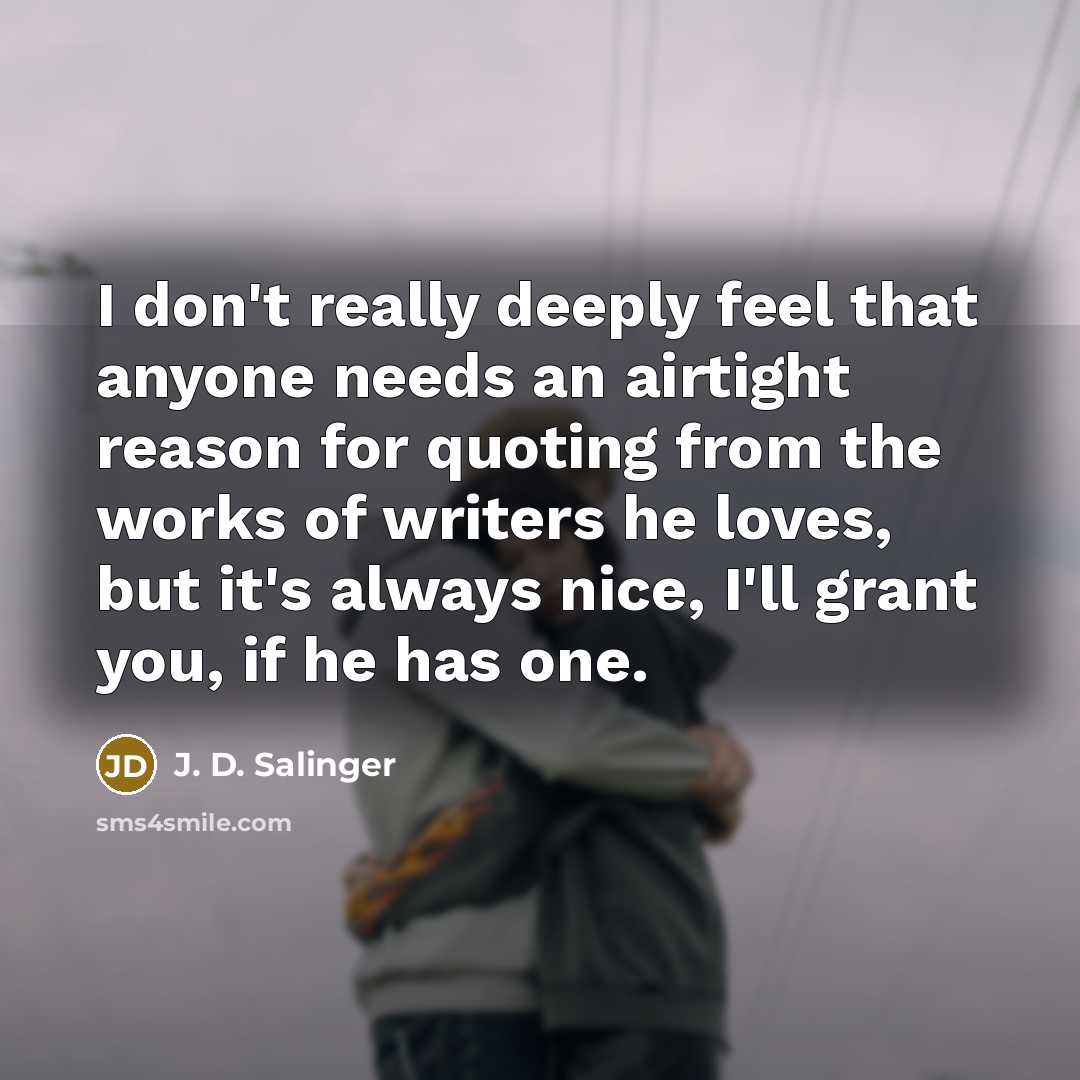 “I don't really deeply feel that anyone needs an airtight reason for quoting from the works of writers he loves, but it's always nice, I'll grant you, if he has one.” quote by J. D. Salinger
