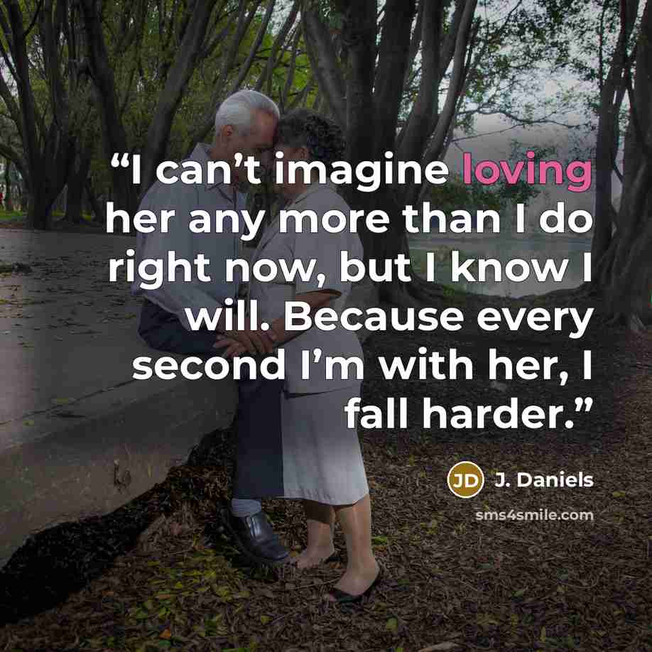 “I can’t imagine loving her any more than I do right now, but I know I will. Because every second I’m with her, I fall harder.” quote by J. Daniels