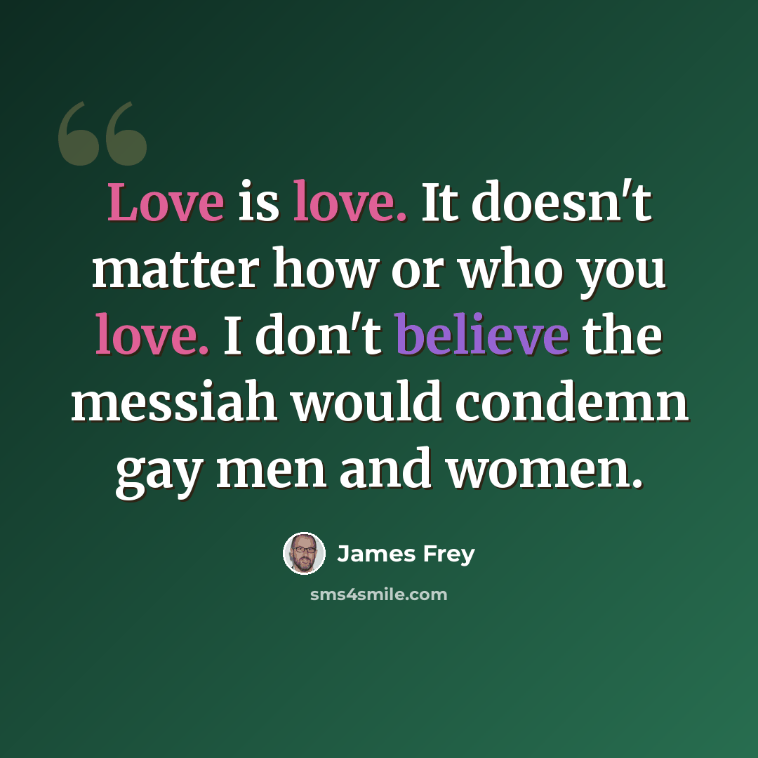 “Love is love. It doesn't matter how or who you love. I don't believe the messiah would condemn gay men and women.” quote by James Frey