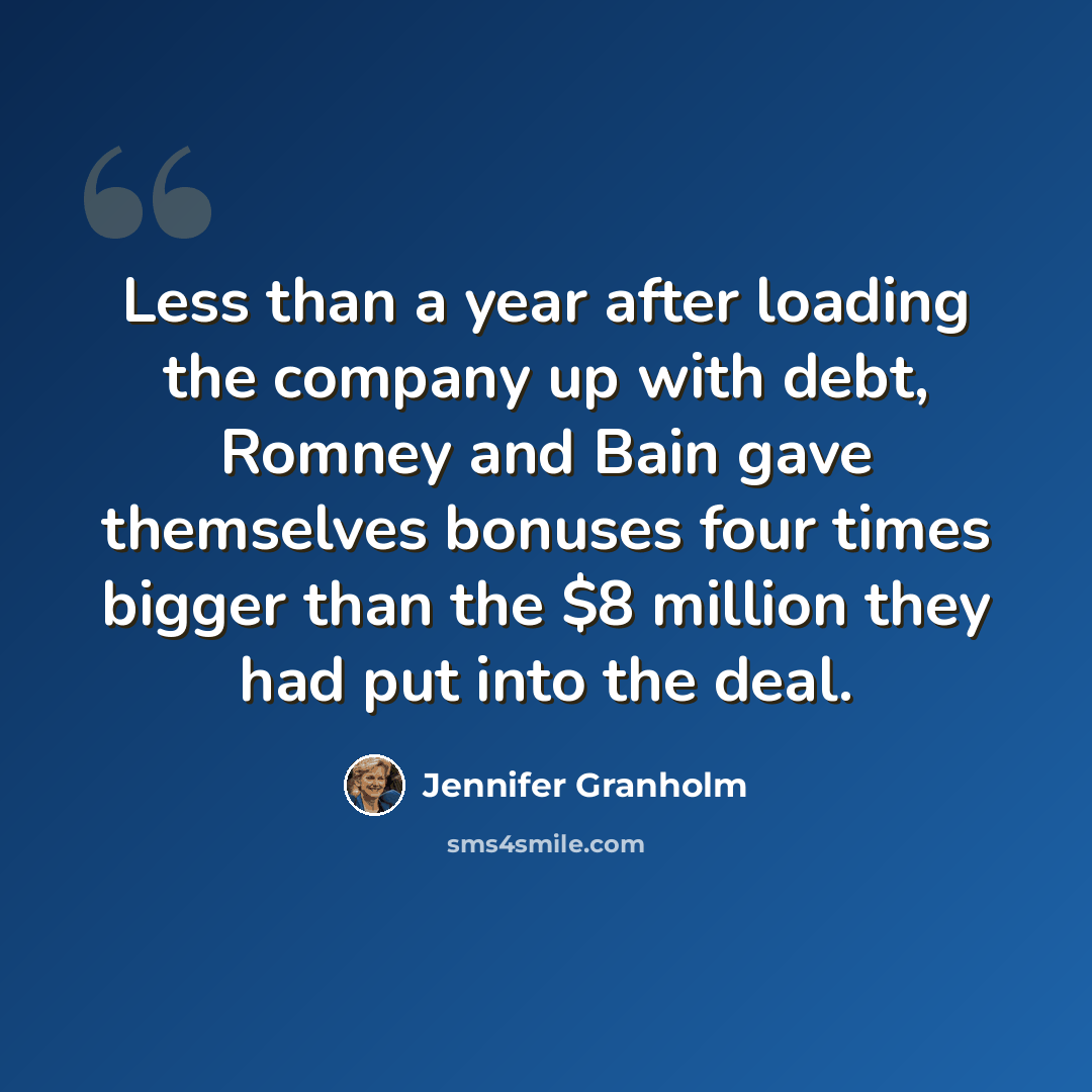 “Less than a year after loading the company up with debt, Romney and Bain gave themselves bonuses four times bigger than the $8 million they had put into the deal.” quote by Jennifer Granholm