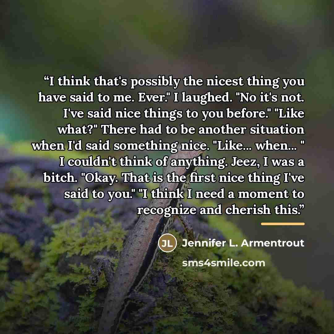 “I think that's possibly the nicest thing you have said to me. Ever." I laughed. "No it's not. I've said nice things to you before." "Like what?" There had to be another situation when I'd said something nice. "Like... when... " I couldn't think of anything. Jeez, I was a bitch. "Okay. That is the…” quote by Jennifer L. Armentrout