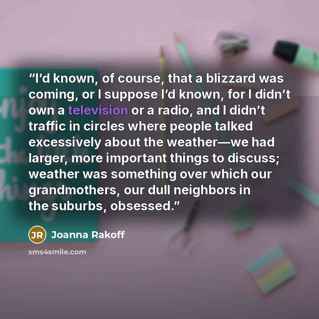 “I’d known, of course, that a blizzard was coming, or I suppose I’d known, for I didn’t own a television or a radio, and I didn’t traffic in circles where people talked excessively about the weather—we had larger, more important things to discuss; weather was something over which our grandmothers…” quote by Joanna Rakoff