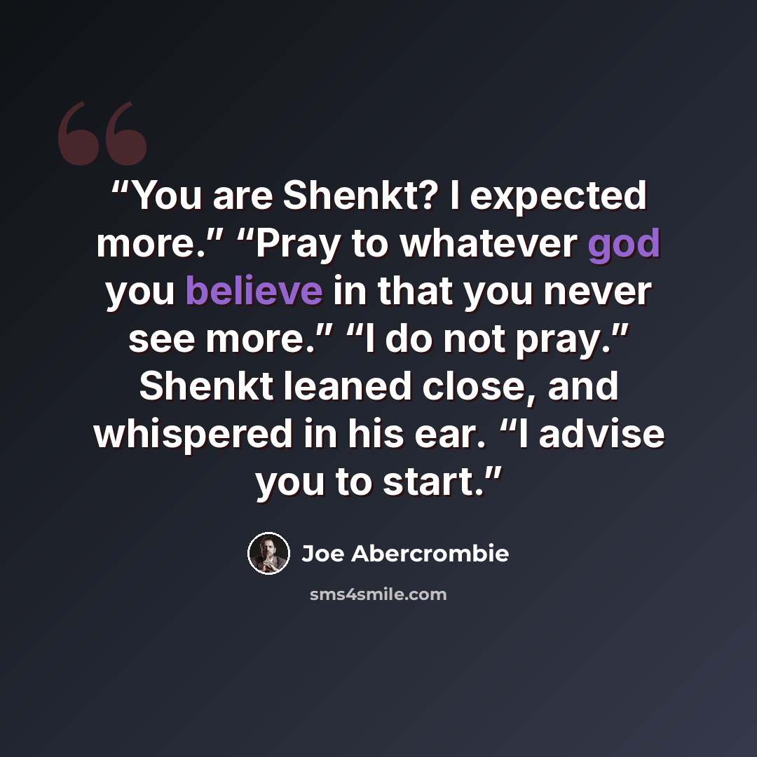 “You are Shenkt? I expected more.” “Pray to whatever god you believe in that you never see more.” “I do not pray.” Shenkt leaned close, and whispered in his ear. “I advise you to start.” quote by Joe Abercrombie
