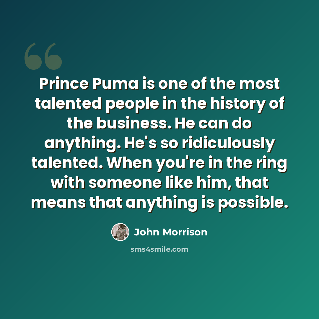 “Prince Puma is one of the most talented people in the history of the business. He can do anything. He's so ridiculously talented. When you're in the ring with someone like him, that means that anything is possible.” quote by John Morrison