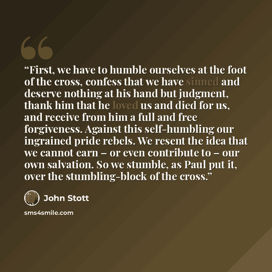“First, we have to humble ourselves at the foot of the cross, confess that we have sinned and deserve nothing at his hand but judgment, thank him that he loved us and died for us, and receive from him a full and free forgiveness. Against this self-humbling our ingrained pride rebels. We resent the…” quote by John Stott