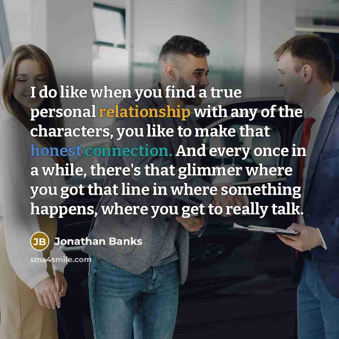 “I do like when you find a true personal relationship with any of the characters, you like to make that honest connection. And every once in a while, there's that glimmer where you got that line in where something happens, where you get to really talk.” quote by Jonathan Banks
