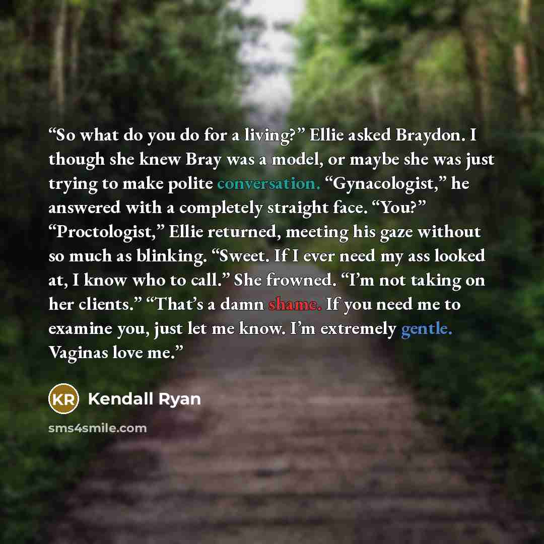 “So what do you do for a living?” Ellie asked Braydon. I though she knew Bray was a model, or maybe she was just trying to make polite conversation. “Gynacologist,” he answered with a completely straight face. “You?” “Proctologist,” Ellie returned, meeting his gaze without so much as blinking…” quote by Kendall Ryan