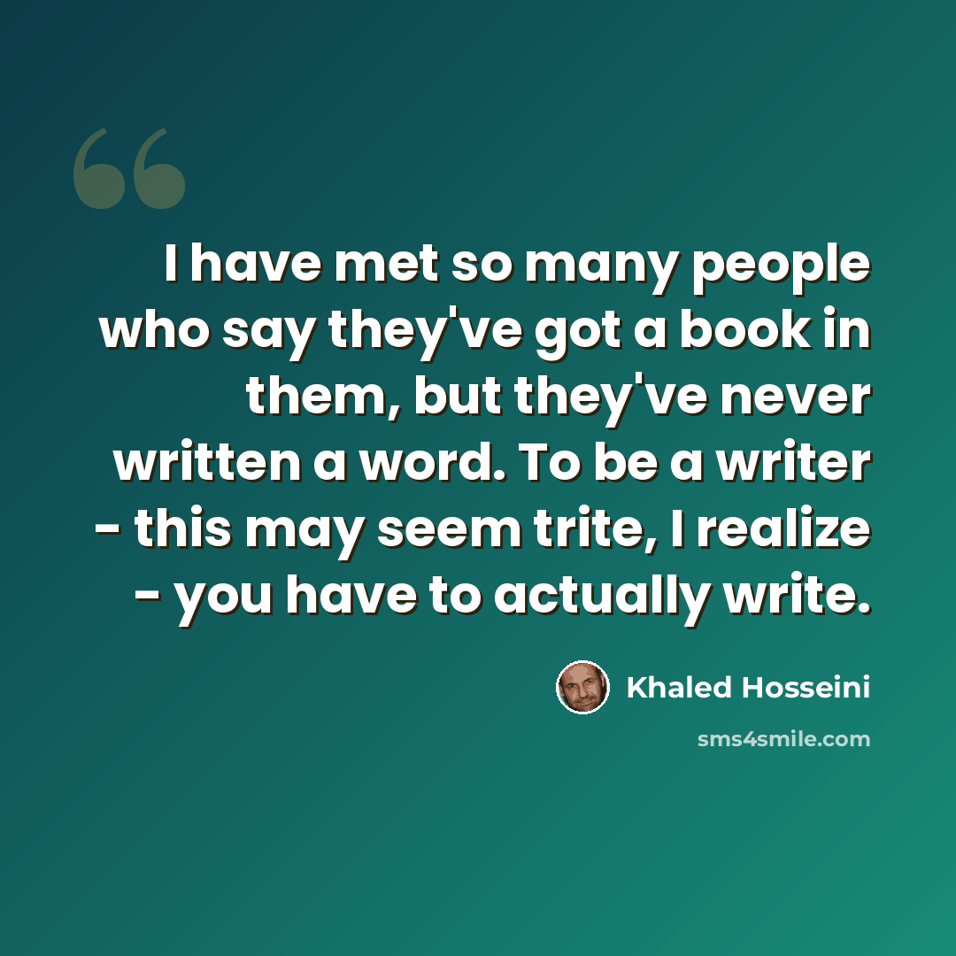 “I have met so many people who say they've got a book in them, but they've never written a word. To be a writer - this may seem trite, I realize - you have to actually write.” quote by Khaled Hosseini